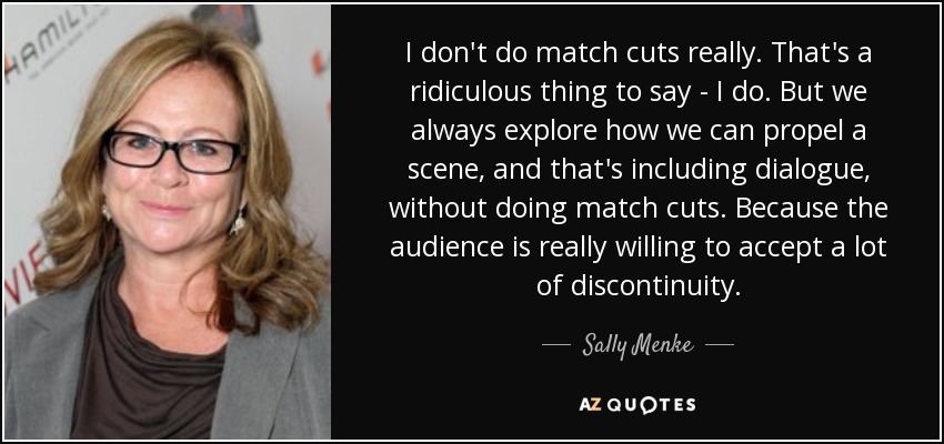 I don't do match cuts really. That's a ridiculous thing to say - I do. But we always explore how we can propel a scene, and that's including dialogue, without doing match cuts. Because the audience is really willing to accept a lot of discontinuity. - Sally Menke