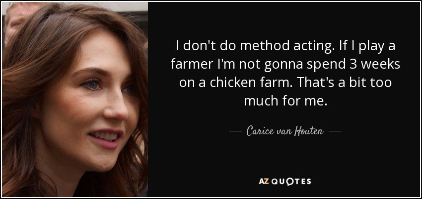 I don't do method acting. If I play a farmer I'm not gonna spend 3 weeks on a chicken farm. That's a bit too much for me. - Carice van Houten