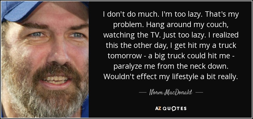 I don't do much. I'm too lazy. That's my problem. Hang around my couch, watching the TV. Just too lazy. I realized this the other day, I get hit my a truck tomorrow - a big truck could hit me - paralyze me from the neck down. Wouldn't effect my lifestyle a bit really. - Norm MacDonald