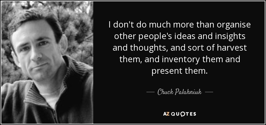 I don't do much more than organise other people's ideas and insights and thoughts, and sort of harvest them, and inventory them and present them. - Chuck Palahniuk