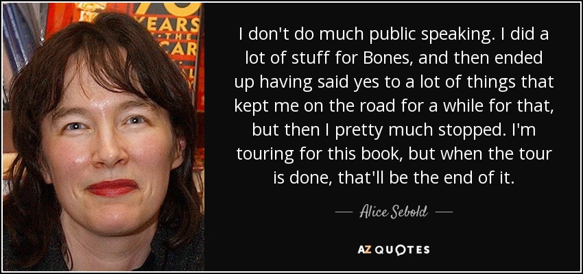 I don't do much public speaking. I did a lot of stuff for Bones, and then ended up having said yes to a lot of things that kept me on the road for a while for that, but then I pretty much stopped. I'm touring for this book, but when the tour is done, that'll be the end of it. - Alice Sebold
