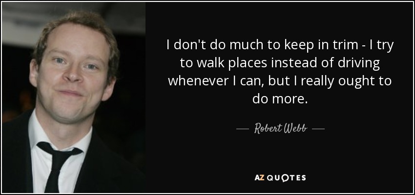 I don't do much to keep in trim - I try to walk places instead of driving whenever I can, but I really ought to do more. - Robert Webb