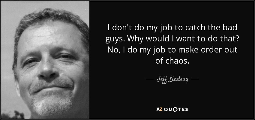I don't do my job to catch the bad guys. Why would I want to do that? No, I do my job to make order out of chaos. - Jeff Lindsay