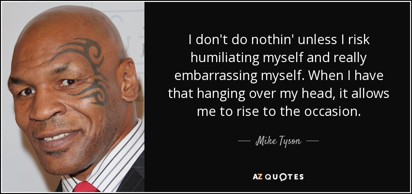 I don't do nothin' unless I risk humiliating myself and really embarrassing myself. When I have that hanging over my head, it allows me to rise to the occasion. - Mike Tyson