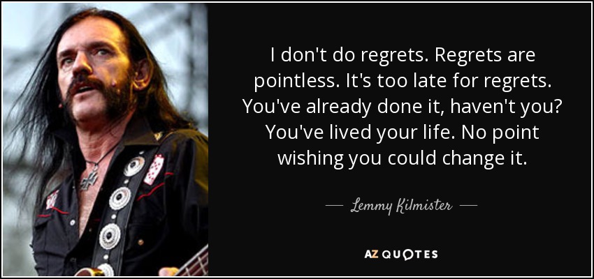 I don't do regrets. Regrets are pointless. It's too late for regrets. You've already done it, haven't you? You've lived your life. No point wishing you could change it. - Lemmy Kilmister