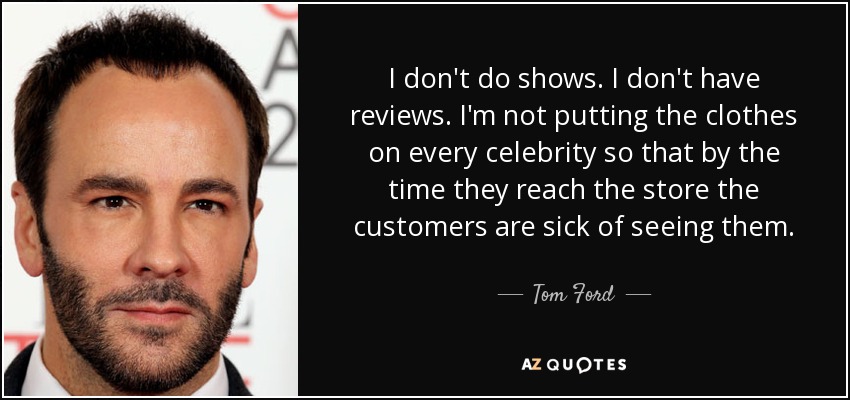 I don't do shows. I don't have reviews. I'm not putting the clothes on every celebrity so that by the time they reach the store the customers are sick of seeing them. - Tom Ford