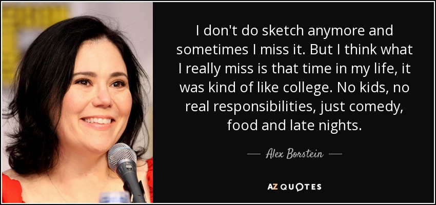 I don't do sketch anymore and sometimes I miss it. But I think what I really miss is that time in my life, it was kind of like college. No kids, no real responsibilities, just comedy, food and late nights. - Alex Borstein