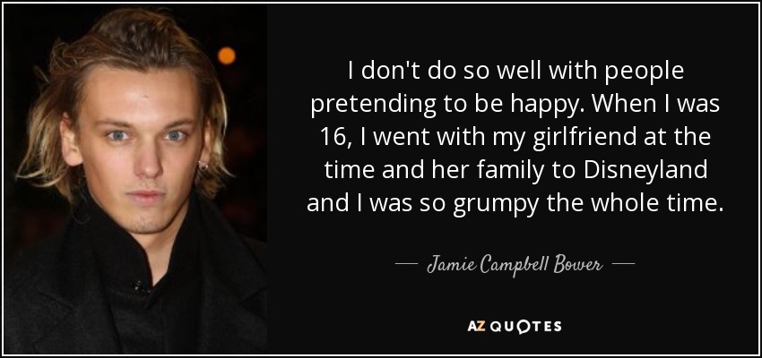 I don't do so well with people pretending to be happy. When I was 16, I went with my girlfriend at the time and her family to Disneyland and I was so grumpy the whole time. - Jamie Campbell Bower