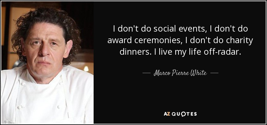 I don't do social events, I don't do award ceremonies, I don't do charity dinners. I live my life off-radar. - Marco Pierre White