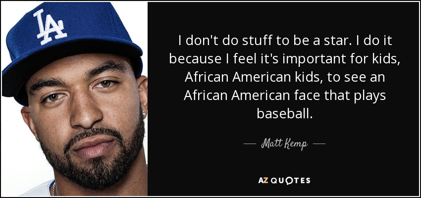 I don't do stuff to be a star. I do it because I feel it's important for kids, African American kids, to see an African American face that plays baseball. - Matt Kemp
