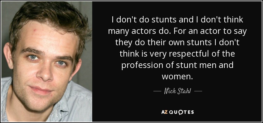 I don't do stunts and I don't think many actors do. For an actor to say they do their own stunts I don't think is very respectful of the profession of stunt men and women. - Nick Stahl