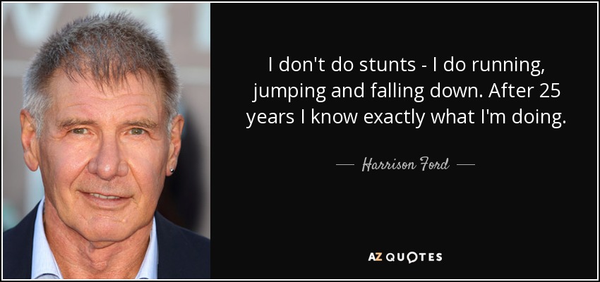 I don't do stunts - I do running, jumping and falling down. After 25 years I know exactly what I'm doing. - Harrison Ford