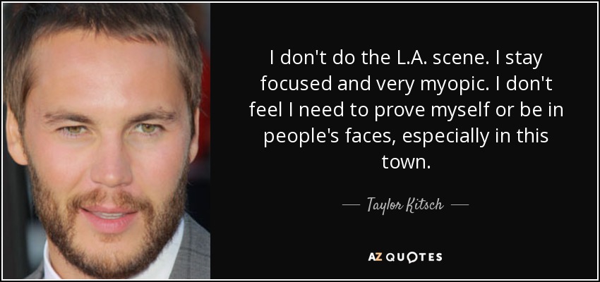 I don't do the L.A. scene. I stay focused and very myopic. I don't feel I need to prove myself or be in people's faces, especially in this town. - Taylor Kitsch