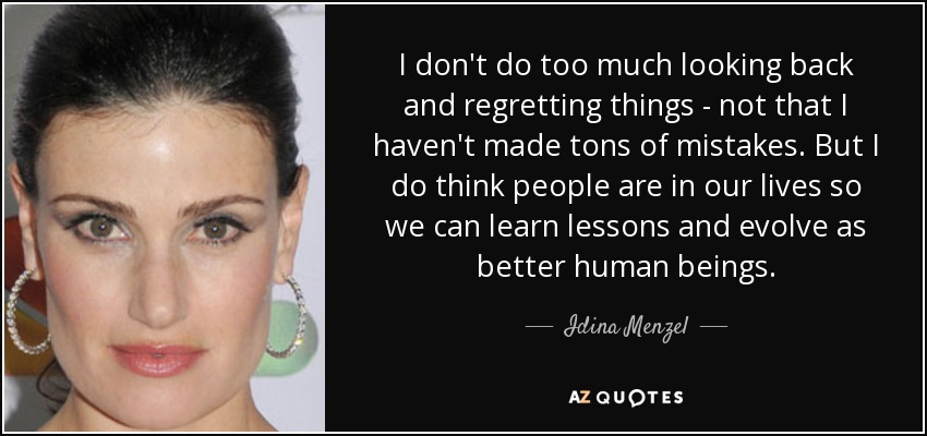 I don't do too much looking back and regretting things - not that I haven't made tons of mistakes. But I do think people are in our lives so we can learn lessons and evolve as better human beings. - Idina Menzel