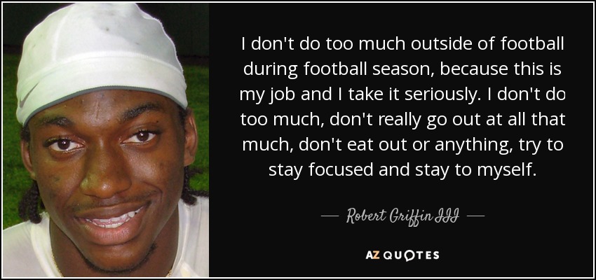 I don't do too much outside of football during football season, because this is my job and I take it seriously. I don't do too much, don't really go out at all that much, don't eat out or anything, try to stay focused and stay to myself. - Robert Griffin III