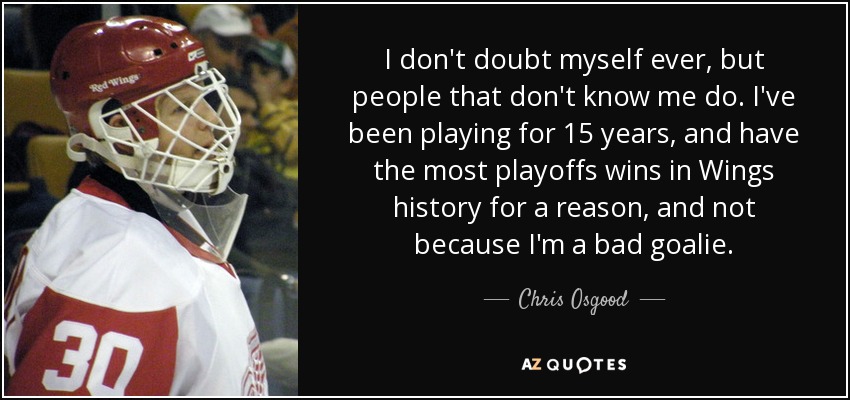 I don't doubt myself ever, but people that don't know me do. I've been playing for 15 years, and have the most playoffs wins in Wings history for a reason, and not because I'm a bad goalie. - Chris Osgood
