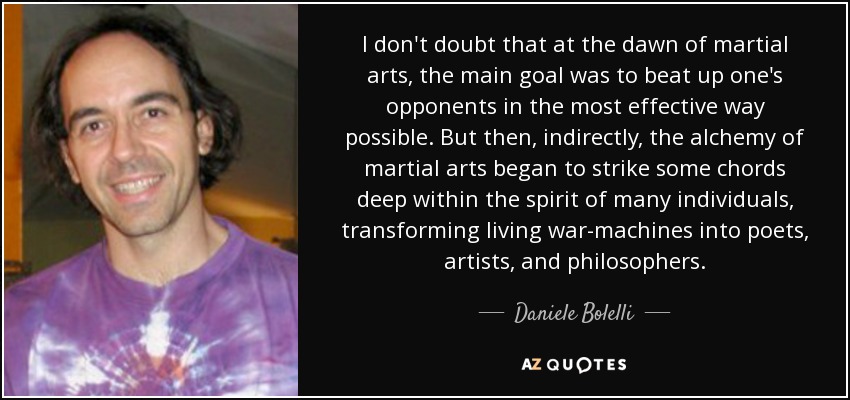 I don't doubt that at the dawn of martial arts, the main goal was to beat up one's opponents in the most effective way possible. But then, indirectly, the alchemy of martial arts began to strike some chords deep within the spirit of many individuals, transforming living war-machines into poets, artists, and philosophers. - Daniele Bolelli