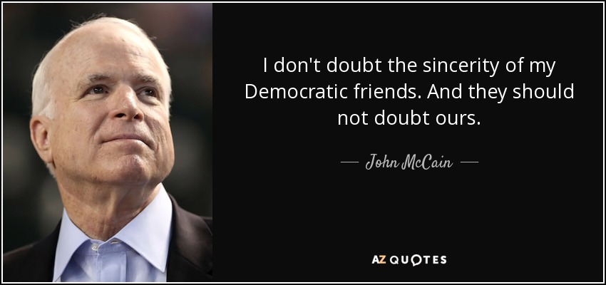 I don't doubt the sincerity of my Democratic friends. And they should not doubt ours. - John McCain