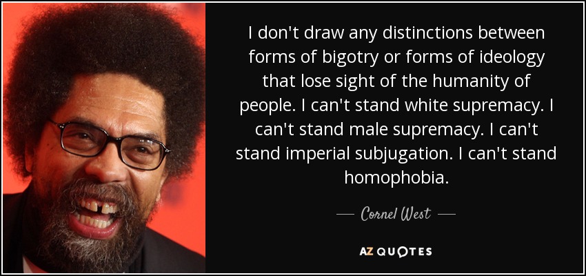 I don't draw any distinctions between forms of bigotry or forms of ideology that lose sight of the humanity of people. I can't stand white supremacy. I can't stand male supremacy. I can't stand imperial subjugation. I can't stand homophobia. - Cornel West