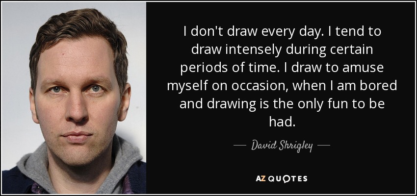 I don't draw every day. I tend to draw intensely during certain periods of time. I draw to amuse myself on occasion, when I am bored and drawing is the only fun to be had. - David Shrigley