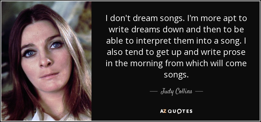 I don't dream songs. I'm more apt to write dreams down and then to be able to interpret them into a song. I also tend to get up and write prose in the morning from which will come songs. - Judy Collins