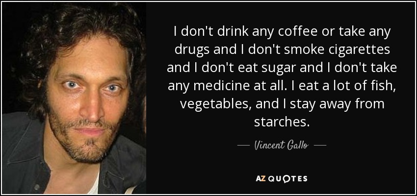 I don't drink any coffee or take any drugs and I don't smoke cigarettes and I don't eat sugar and I don't take any medicine at all. I eat a lot of fish, vegetables, and I stay away from starches. - Vincent Gallo