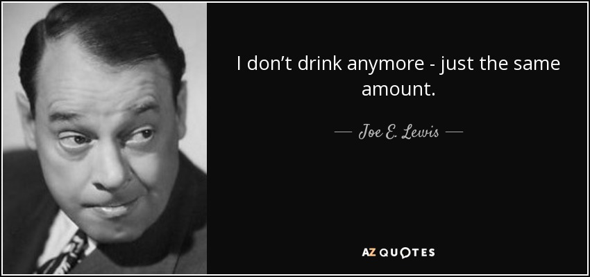 I don’t drink anymore - just the same amount. - Joe E. Lewis