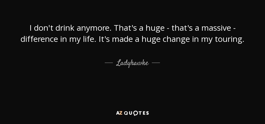 I don't drink anymore. That's a huge - that's a massive - difference in my life. It's made a huge change in my touring. - Ladyhawke