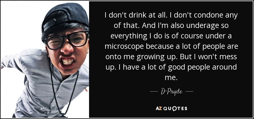 I don't drink at all. I don't condone any of that. And I'm also underage so everything I do is of course under a microscope because a lot of people are onto me growing up. But I won't mess up. I have a lot of good people around me. - D-Pryde