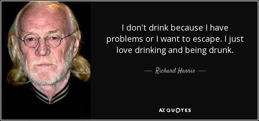 I don't drink because I have problems or I want to escape. I just love drinking and being drunk. - Richard Harris