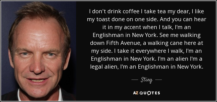 I don't drink coffee I take tea my dear, I like my toast done on one side. And you can hear it in my accent when I talk, I'm an Englishman in New York. See me walking down Fifth Avenue, a walking cane here at my side. I take it everywhere I walk, I'm an Englishman in New York. I'm an alien I'm a legal alien, I'm an Englishman in New York. - Sting