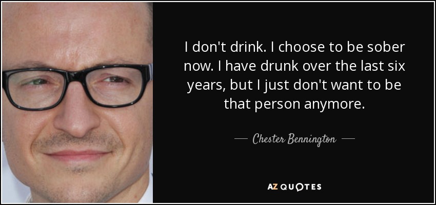 I don't drink. I choose to be sober now. I have drunk over the last six years, but I just don't want to be that person anymore. - Chester Bennington