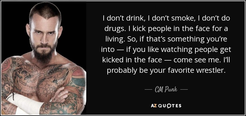 I don’t drink, I don’t smoke, I don’t do drugs. I kick people in the face for a living. So, if that’s something you’re into — if you like watching people get kicked in the face — come see me. I’ll probably be your favorite wrestler. - CM Punk