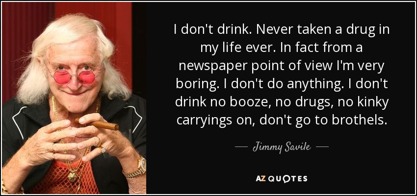 I don't drink. Never taken a drug in my life ever. In fact from a newspaper point of view I'm very boring. I don't do anything. I don't drink no booze, no drugs, no kinky carryings on, don't go to brothels. - Jimmy Savile