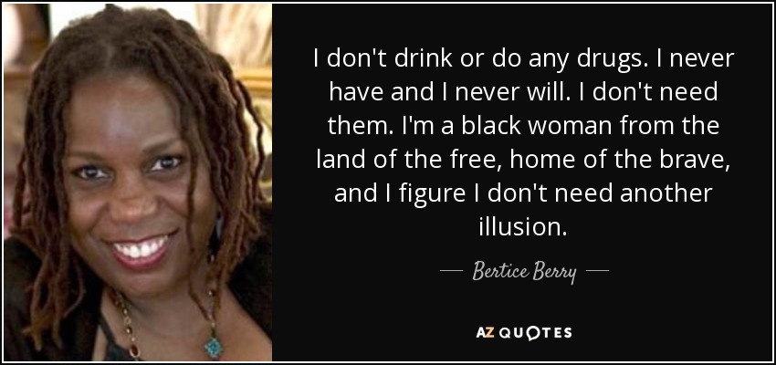 I don't drink or do any drugs. I never have and I never will. I don't need them. I'm a black woman from the land of the free, home of the brave, and I figure I don't need another illusion. - Bertice Berry