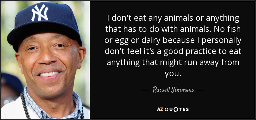 I don't eat any animals or anything that has to do with animals. No fish or egg or dairy because I personally don't feel it's a good practice to eat anything that might run away from you. - Russell Simmons