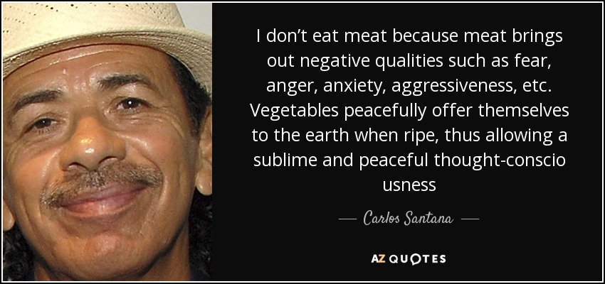 I don’t eat meat because meat brings out negative qualities such as fear, anger, anxiety, aggressiveness, etc. Vegetables peacefully offer themselves to the earth when ripe, thus allowing a sublime and peaceful thought-conscio usness - Carlos Santana