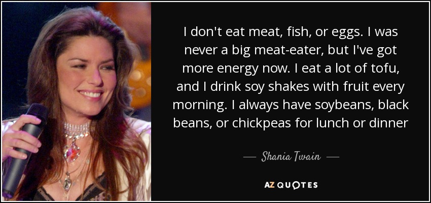 I don't eat meat, fish, or eggs. I was never a big meat-eater, but I've got more energy now. I eat a lot of tofu, and I drink soy shakes with fruit every morning. I always have soybeans, black beans, or chickpeas for lunch or dinner - Shania Twain