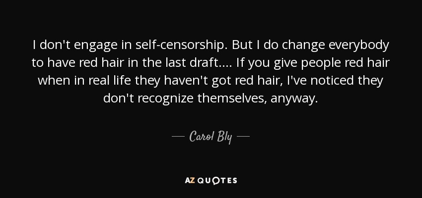 I don't engage in self-censorship. But I do change everybody to have red hair in the last draft. ... If you give people red hair when in real life they haven't got red hair, I've noticed they don't recognize themselves, anyway. - Carol Bly