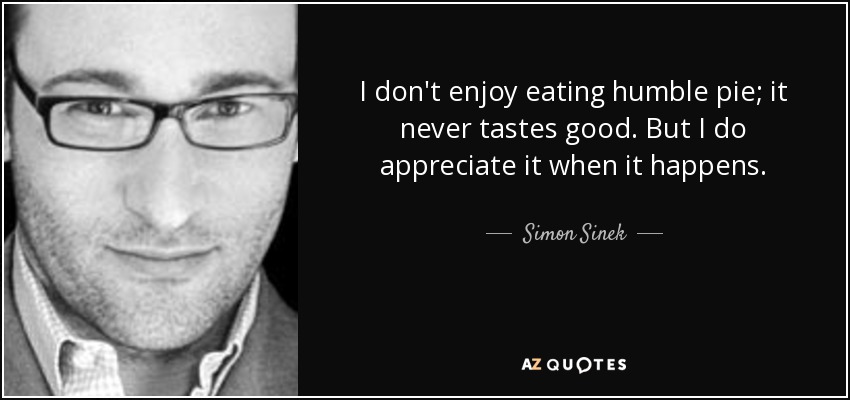 I don't enjoy eating humble pie; it never tastes good. But I do appreciate it when it happens. - Simon Sinek