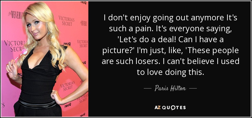 I don't enjoy going out anymore It's such a pain. It's everyone saying, 'Let's do a deal! Can I have a picture?' I'm just, like, 'These people are such losers. I can't believe I used to love doing this. - Paris Hilton