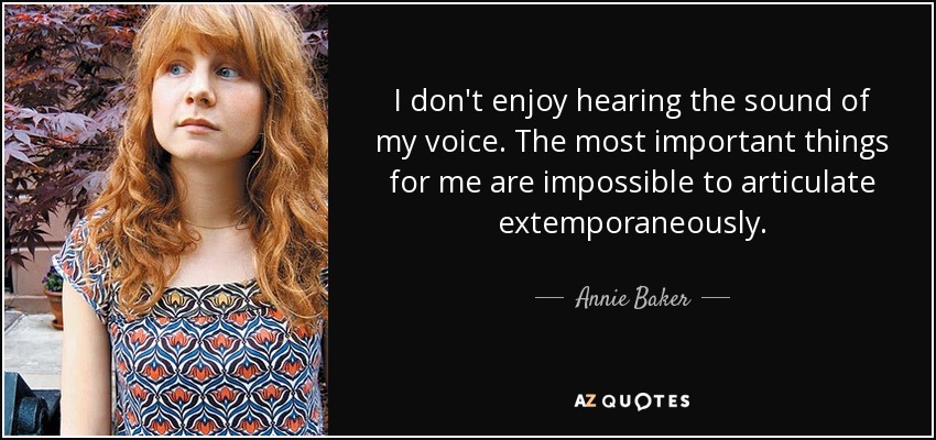 I don't enjoy hearing the sound of my voice. The most important things for me are impossible to articulate extemporaneously. - Annie Baker