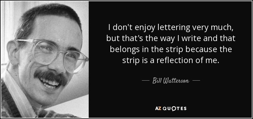 I don't enjoy lettering very much, but that's the way I write and that belongs in the strip because the strip is a reflection of me. - Bill Watterson