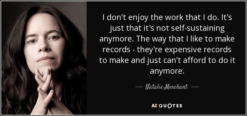 I don't enjoy the work that I do. It's just that it's not self-sustaining anymore. The way that I like to make records - they're expensive records to make and just can't afford to do it anymore. - Natalie Merchant