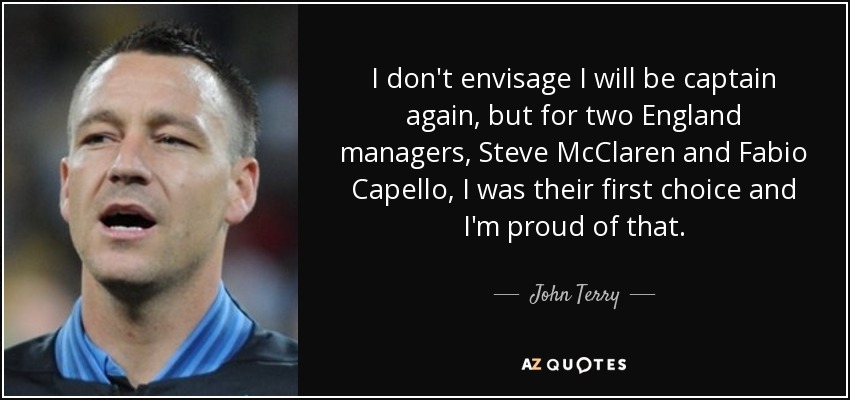 I don't envisage I will be captain again, but for two England managers, Steve McClaren and Fabio Capello, I was their first choice and I'm proud of that. - John Terry