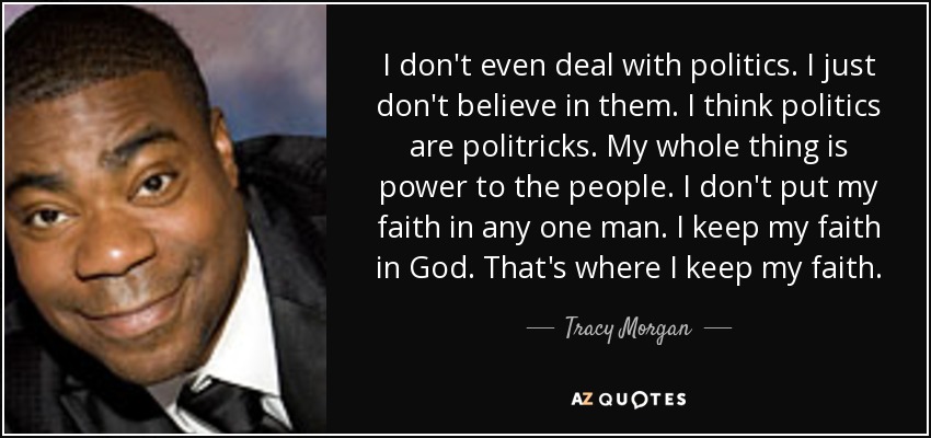 I don't even deal with politics. I just don't believe in them. I think politics are politricks. My whole thing is power to the people. I don't put my faith in any one man. I keep my faith in God. That's where I keep my faith. - Tracy Morgan