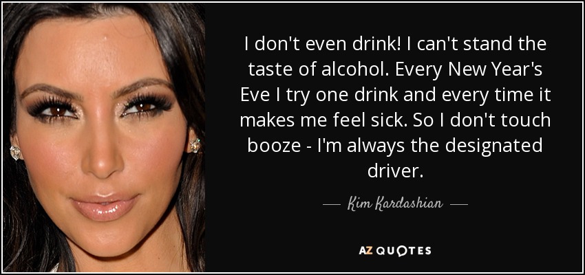 I don't even drink! I can't stand the taste of alcohol. Every New Year's Eve I try one drink and every time it makes me feel sick. So I don't touch booze - I'm always the designated driver. - Kim Kardashian