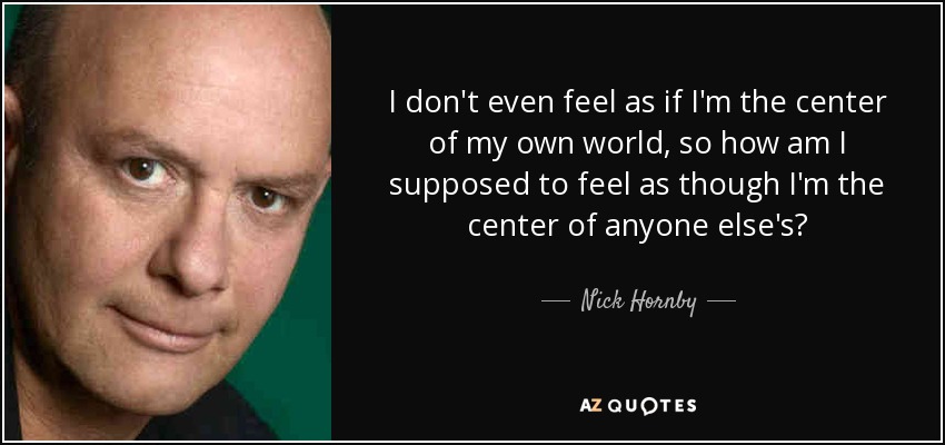 I don't even feel as if I'm the center of my own world, so how am I supposed to feel as though I'm the center of anyone else's? - Nick Hornby