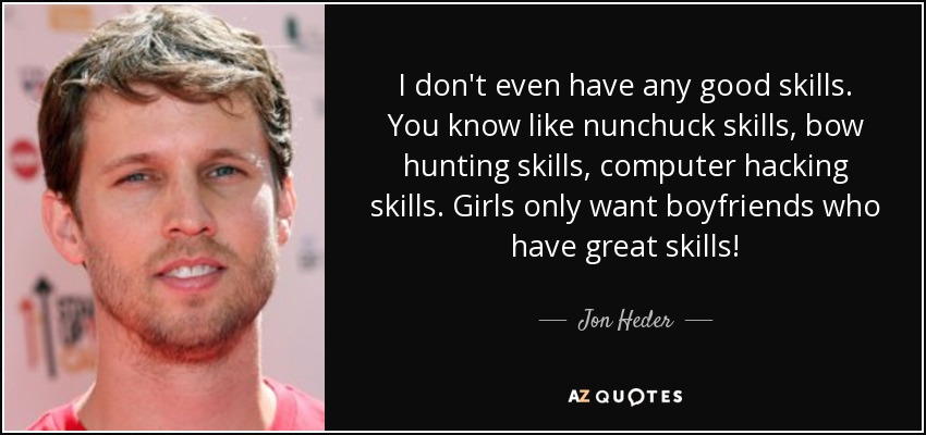 I don't even have any good skills. You know like nunchuck skills, bow hunting skills, computer hacking skills. Girls only want boyfriends who have great skills! - Jon Heder