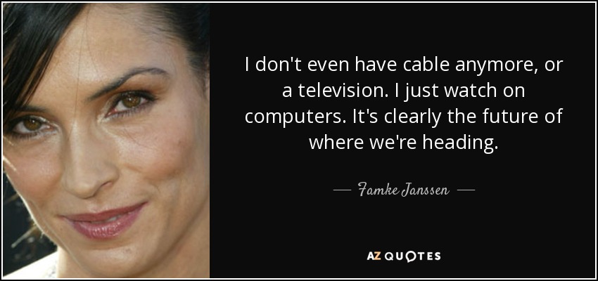 I don't even have cable anymore, or a television. I just watch on computers. It's clearly the future of where we're heading. - Famke Janssen